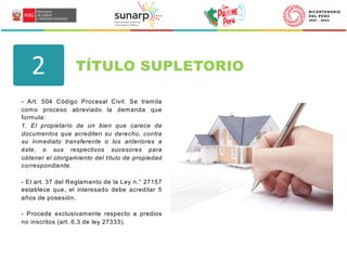- Art. 504 Código Procesal Civil: Se tramita
como proceso abreviado la demanda que
formula:
1. El propietario de un bien que carece de
documentos que acrediten su derecho, contra
su inmediato transferente o los anteriores a
éste, o sus respectivos sucesores para
obtener el otorgamiento del título de propiedad
correspondiente.
- El art. 37 del Reglamento de la Ley n.° 27157
establece que, el interesado debe acreditar 5
años de posesión.
- Procede exclusivamente respecto a predios
no inscritos (art. 6.3 de ley 27333).
TÍTULO SUPLETORIO
2
 
