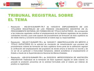 TRIBUNAL REGISTRAL SOBRE
EL TEMA
- Resolución : 492-2019-SUNARP-TR-T de 14/03/2019: EMPLAZAMIENTO DE LOS
TITULARES REGISTRALES DE LOS PREDIOS COLINDANTES INSCRITOS EN EL
PROCEDIMIENTO NOTARIAL DE FORMACIÓN DE TÍTULO SUPLETORIO.- No corresponde
a las instancias registrales verificar el emplazamiento de los titulares registrales de los predios
colindantes inscritos, pues este aspecto del procedimiento de formación de título supletorio es
de índole interna y concierne exclusivamente al notario bajo su responsabilidad.
- Resolución : 583-2017-SUNARP-TR-L de 16/03/2017: INMATRICULACIÓN EN MÉRITO A
TÍTULO SUPLETORIO En la solicitud de inscripción de inmatriculación que proviene del
procedimiento notarial de formación de título supletorio forma parte de la calificación registral
la verificación del emplazamiento del propietario de donde emana el derecho no inscrito y de
no ser de un particular o Comunidad Campesina, deberá acreditarse el emplazamiento al
Estado a través de la Superintendencia Nacional de Bienes Estatales.
- Resolución : 408-2016-SUNARP-TR-L de 25/02/2016: IMPROCEDENCIA DE ANOTACIÓN
PREVENTIVA Tratándose de la formación de título supletorio seguido en sede notarial, no
procede la anotación preventiva de la solicitud formulada ante el notario por tratarse de
predios no registrados.
 