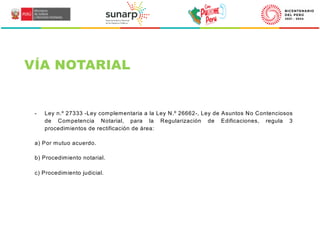 - Ley n.º 27333 -Ley complementaria a la Ley N.º 26662-, Ley de Asuntos No Contenciosos
de Competencia Notarial, para la Regularización de Edificaciones, regula 3
procedimientos de rectificación de área:
a) Por mutuo acuerdo.
b) Procedimiento notarial.
c) Procedimiento judicial.
VÍA NOTARIAL
 