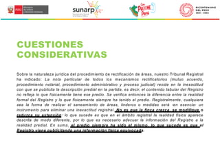 Sobre la naturaleza jurídica del procedimiento de rectificación de áreas, nuestro Tribunal Registral
ha indicado: La nota particular de todos los mecanismos rectificatorios (mutuo acuerdo,
procedimiento notarial, procedimiento administrativo y proceso judicial) reside en la inexactitud
con que se publicita la descripción predial en la partida, es decir, el contenido tabular del Registro
no refleja lo que físicamente tiene ese predio. Se verifica entonces la diferencia entre la realidad
formal del Registro y lo que físicamente siempre ha tenido el predio. Registralmente, cualquiera
sea la forma de realizar el saneamiento de áreas, linderos o medidas será -en esencia- un
instrumento para eliminar una inexactitud registral. No es que la finca crezca, se modifique o
reduzca su extensión: lo que sucede es que en el ámbito registral la realidad física aparece
descrita de modo diferente, por lo que es necesario adecuar la información del Registro a la
realidad predial. En suma, el predio siempre ha sido el mismo, lo que sucede es que el
Registro viene publicitando una información física equivocada.
CUESTIONES
CONSIDERATIVAS
 