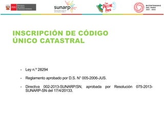 - Ley n.º 28294
- Reglamento aprobado por D.S. N° 005-2006-JUS.
- Directiva 002-2013-SUNARP/SN, aprobada por Resolución 075-2013-
SUNARP-SN del 17/4/20133.
INSCRIPCIÓN DE CÓDIGO
ÚNICO CATASTRAL
 