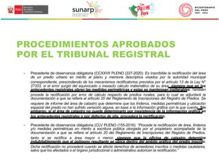 - Precedente de observancia obligatoria (CCXXVII PLENO (227-2020): Es inscribible la rectificación del área
de un predio urbano en mérito al plano y memoria descriptiva visados por la autoridad municipal
correspondiente, prescindiendo de los mecanismos rectificatorios previstos por el artículo 13 de la Ley N°
27333, si el error surgió del equivocado o inexacto cálculo matemático de su área, siempre que en los
antecedentes registrales obren las medidas perimétricas y estas se mantengan inalterables. También
procede la rectificación por error de cálculo respecto de predios rurales, para lo cual se adjuntará la
documentación a que se refiere el artículo 20 del Reglamento de Inscripciones del Registro de Predios. Se
requiere de informe del área de catastro que determine que los linderos, medidas perimétricas y ubicación
espacial del predio no han sufrido variación alguna, en base a la información gráfica con la que cuenta. Sin
embargo, si el área de catastro no puede determinarlo por inexistencia de la información gráfica en
los antecedentes registrales o por defectos de ella, procederá la rectificación.
- Precedente de observancia obligatoria (CLV PLENO (155-2016): “Procede la rectificación de área, linderos
y/o medidas perimétricas en mérito a escritura pública otorgada por el propietario acompañada de la
documentación a que se refiere el artículo 20 del Reglamento de Inscripciones del Registro de Predios,
tanto si se rectifica a área mayor o menor, siempre que la oficina de catastro determine
indubitablemente que el polígono resultante se ubica dentro del ámbito gráfico del predio inscrito.
Dicha rectificación no procederá cuando se afecte derechos de acreedores inscritos o medidas cautelares,
salvo que los afectados o el órgano jurisdiccional o administrativo autoricen la rectificación.”
PROCEDIMIENTOS APROBADOS
POR EL TRIBUNAL REGISTRAL
 