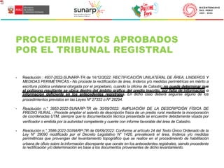 - Resolución : 4937-2022-SUNARP-TR de 14/12/2022: RECTIFICACIÓN UNILATERAL DE ÁREA, LINDEROS Y
MEDIDAS PERIMÉTRICAS.- No procede la rectificación de área, linderos y/o medidas perimétricas en mérito a
escritura pública unilateral otorgada por el propietario, cuando la oficina de Catastro no puede determinar que
el polígono resultante se ubica dentro del ámbito gráfico del predio inscrito, por falta de información o
información deficiente en los antecedentes registrales. En dicho caso deberá seguirse alguno de los
procedimientos previstos en las Leyes Nº 27333 o Nº 28294.
- Resolución n.° 3953-2022-SUNARP-TR de 30/09/2022: AMPLIACIÓN DE LA DESCRIPCIÓN FÍSICA DE
PREDIO RURAL.- Procede ampliar el asiento de descripción física de un predio rural mediante la incorporación
de coordenadas UTM, siempre que la documentación técnica presentada se encuentre debidamente visada por
verificador o emitida por la autoridad competente y cuente con informe favorable del área de Catastro.
- Resolución n.° 3586-2022-SUNARP-TR de 09/09/2022: Conforme al artículo 24 del Texto Único Ordenado de la
Ley N° 29090 modificado por el Decreto Legislativo N° 1426, prevalecerá el área, linderos y/o medidas
perimétricas que provengan del levantamiento topográfico que se realice en el procedimiento de habilitación
urbana de oficio sobre la información discrepante que conste en los antecedentes registrales, siendo procedente
la rectificación y/o determinación en base a los documentos provenientes de dicho levantamiento.
PROCEDIMIENTOS APROBADOS
POR EL TRIBUNAL REGISTRAL
 