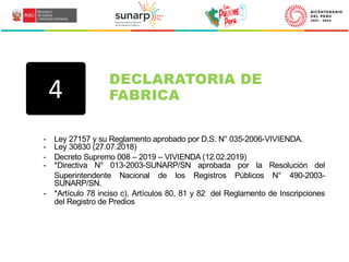 - Ley 27157 y su Reglamento aprobado por D.S. N° 035-2006-VIVIENDA.
- Ley 30830 (27.07.2018)
- Decreto Supremo 008 – 2019 – VIVIENDA (12.02.2019)
- *Directiva N° 013-2003-SUNARP/SN aprobada por la Resolución del
Superintendente Nacional de los Registros Públicos N° 490-2003-
SUNARP/SN.
- *Artículo 78 inciso c), Artículos 80, 81 y 82 del Reglamento de Inscripciones
del Registro de Predios
DECLARATORIA DE
FABRICA
4
 