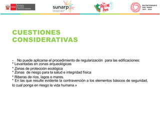 - No puede aplicarse el procedimiento de regularización para las edificaciones:
* Levantadas en zonas arqueológicas
* Zonas de protección ecológica
* Zonas de riesgo para la salud e integridad física
* Riberas de ríos, lagos o mares.
* En las que resulte evidente la contravención a los elementos básicos de seguridad,
lo cual ponga en riesgo la vida humana.»
CUESTIONES
CONSIDERATIVAS
 
