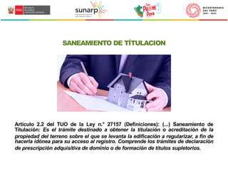 SANEAMIENTO DE TÍTULACION
Artículo 2.2 del TUO de la Ley n.° 27157 (Definiciones): (...) Saneamiento de
Titulación: Es el trámite destinado a obtener la titulación o acreditación de la
propiedad del terreno sobre el que se levanta la edificación a regularizar, a fin de
hacerla idónea para su acceso al registro. Comprende los trámites de declaración
de prescripción adquisitiva de dominio o de formación de títulos supletorios.
 