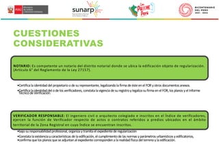 CUESTIONES
CONSIDERATIVAS
NOTARIO: Es competente un notario del distrito notarial donde se ubica la edificación objeto de regularización.
(Artículo 6° del Reglamento de la Ley 27157).
•Certificalaidentidaddel propietarioodesurepresentante, legalizandolafirmadeésteenel FORyotros documentos anexos.
•Certificalaidentidaddel odelos verificadores, constatalavigenciadesuregistroylegalizasufirmaenel FOR, los planos yel Informe
TécnicodeVerificación.
VERIFICADOR RESPONSABLE: El ingeniero civil o arquitecto colegiado e inscritos en el Índice de verificadores,
ejercen la función de Verificador respecto de actos o contratos referidos a predios ubicados en el ámbito
territorial de la Zona Registral en cuyo Índice se encuentran inscritos.
•bajosuresponsabilidadprofesional, organizaytramitael expedientederegularización
•Constatalaexistenciaycaracterísticas delaedificación, el cumplimientodelas normas yparámetros urbanísticos yedificatorios,
•confirmaquelos planos queseadjuntanal expedientecorrespondenalarealidadfísicadel terrenoylaedificación.
 