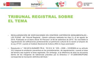 TRIBUNAL REGISTRAL SOBRE
EL TEMA
- REGULARIZACIÓN DE EDIFICACIONES EN CENTROS HISTÓRICOS MONUMENTALES -
LXII PLENO del Tribunal Registral - Sesión ordinaria realizada los días 5 y 6 de agosto de
2010. Publicado en el diario oficial “El Peruano” el 06 de setiembre de 2010: “Es inscribible la
regularización de edificaciones pertenecientes al patrimonio cultural de la nación al amparo de
la Ley 27157, cuando el Instituto Nacional de Cultura (INC) lo haya autorizado”.
- Resolución n.° 182-2014-SUNARP-TR-A : “El D.S. N.° 035 – 2006 – VIVIENDA en su artículo
33.2 dispone la anotación preventiva en los procedimientos de regularización, cuando el área
del terreno sea superior al área registrada. Sin embargo, si la diferencia de área se encuentra
dentro de los márgenes de tolerancias previstos por la Directiva n.° 01-2008-SNCP/CNC
corresponde la inscripción definitiva del título.”
 