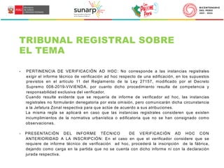 TRIBUNAL REGISTRAL SOBRE
EL TEMA
- PERTINENCIA DE VERIFICACIÓN AD HOC: No corresponde a las instancias registrales
exigir el informe técnico de verificación ad hoc respecto de una edificación, en los supuestos
previstos en el artículo 11 del Reglamento de la Ley 27157, modificado por el Decreto
Supremo 008-2019-VIVIENDA, por cuanto dicho procedimiento resulta de competencia y
responsabilidad exclusiva del verificador.
Cuando resulte evidente que se requería de informe de verificador ad hoc, las instancias
registrales no formularán denegatoria por esta omisión, pero comunicarán dicha circunstancia
a la Jefatura Zonal respectiva para que actúe de acuerdo a sus atribuciones.
La misma regla se aplicará en caso que las instancias registrales consideren que existen
incumplimientos de la normativa urbanística o edificatoria que no se han consignado como
observaciones.
- PRESENTACIÓN DEL INFORME TÉCNICO DE VERIFICACIÓN AD HOC CON
ANTERIORIDAD A LA INSCRIPCIÓN: En el caso en que el verificador considere que se
requiere de informe técnico de verificación ad hoc, procederá la inscripción de la fábrica,
dejando como carga en la partida que no se cuenta con dicho informe ni con la declaración
jurada respectiva.
 