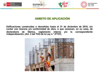 AMBITO DE APLICACIÓN
Edificaciones construidas o demolidas hasta el 31 de diciembre de 2016, sin
contar con licencia y/o conformidad de obra, o que carezcan, en su caso, de
declaratoria de fábrica, reglamento interno y/o la correspondiente
independización. (Art. 3 del TUO de la Ley n.° 27157)
 