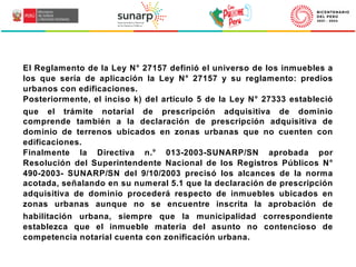 El Reglamento de la Ley N° 27157 definió el universo de los inmuebles a
los que sería de aplicación la Ley N° 27157 y su reglamento: predios
urbanos con edificaciones.
Posteriormente, el inciso k) del artículo 5 de la Ley N° 27333 estableció
que el trámite notarial de prescripción adquisitiva de dominio
comprende también a la declaración de prescripción adquisitiva de
dominio de terrenos ubicados en zonas urbanas que no cuenten con
edificaciones.
Finalmente la Directiva n.° 013-2003-SUNARP/SN aprobada por
Resolución del Superintendente Nacional de los Registros Públicos N°
490-2003- SUNARP/SN del 9/10/2003 precisó los alcances de la norma
acotada, señalando en su numeral 5.1 que la declaración de prescripción
adquisitiva de dominio procederá respecto de inmuebles ubicados en
zonas urbanas aunque no se encuentre inscrita la aprobación de
habilitación urbana, siempre que la municipalidad correspondiente
establezca que el inmueble materia del asunto no contencioso de
competencia notarial cuenta con zonificación urbana.
 