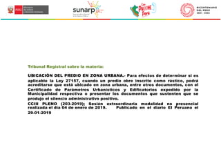 1
LOREM
Tribunal Registral sobre la materia:
UBICACIÓN DEL PREDIO EN ZONA URBANA.- Para efectos de determinar si es
aplicable la Ley 27157, cuando un predio obre inscrito como rústico, podrá
acreditarse que está ubicado en zona urbana, entre otros documentos, con el
Certificado de Parámetros Urbanísticos y Edificatorios expedido por la
Municipalidad respectiva o presentar los documentos que sustenten que se
produjo el silencio administrativo positivo.
CCIII PLENO (203-2019); Sesión extraordinaria modalidad no presencial
realizada el día 04 de enero de 2019. Publicado en el diario El Peruano el
29-01-2019
 