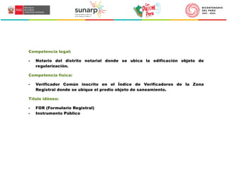 1
LOREM
Competencia legal:
- Notario del distrito notarial donde se ubica la edificación objeto de
regularización.
Competencia física:
- Verificador Común inscrito en el Índice de Verificadores de la Zona
Registral donde se ubique el predio objeto de saneamiento.
Título idóneo:
- FOR (Formulario Registral)
- Instrumento Público
 