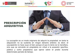 La usucapión es un modo originario de adquirir la propiedad, en tanto la
adquisición no se sustenta en ningún derecho anterior; es decir, el
usucapiente no hace suyo el bien porque el que lo tenía se lo transfiera,
sino que se convierte en propietario en virtud a la posesión (pacífica,
pública y como propietario) que ejerce sobre el predio durante
determinado período de tiempo.
PRESCRIPCIÓN
ADQUISITIVA
 