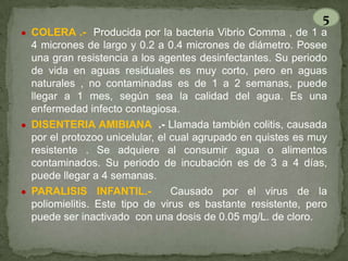 5
● COLERA .- Producida por la bacteria Vibrio Comma , de 1 a

4 micrones de largo y 0.2 a 0.4 micrones de diámetro. Posee
una gran resistencia a los agentes desinfectantes. Su periodo
de vida en aguas residuales es muy corto, pero en aguas
naturales , no contaminadas es de 1 a 2 semanas, puede
llegar a 1 mes, según sea la calidad del agua. Es una
enfermedad infecto contagiosa.
● DISENTERIA AMIBIANA .- Llamada también colitis, causada
por el protozoo unicelular, el cual agrupado en quistes es muy
resistente . Se adquiere al consumir agua o alimentos
contaminados. Su periodo de incubación es de 3 a 4 días,
puede llegar a 4 semanas.
● PARALISIS INFANTIL.Causado por el virus de la
poliomielitis. Este tipo de virus es bastante resistente, pero
puede ser inactivado con una dosis de 0.05 mg/L. de cloro.

 