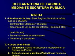 DECLARATORIA DE FABRICA
MEDIANTE ESCRITURA PUBLICA
MINUTA
1.- Introducción de Ley.- En el Registro Notarial se señala
cual es el OBJETO
- Contratantes: Otorgante y Otorgado
- Generales de Ley de los contratantes (identidad, Reg.
domicilio, etc)
- Denominación de los contratantes
- Términos y Condiciones
2.- Cuerpo de la Minuta
a. Del terreno: Señala la Ubicación e inscripción en el
Registro de Predios
b. De los Linderos y Medidas Perimétricas (terreno o
 