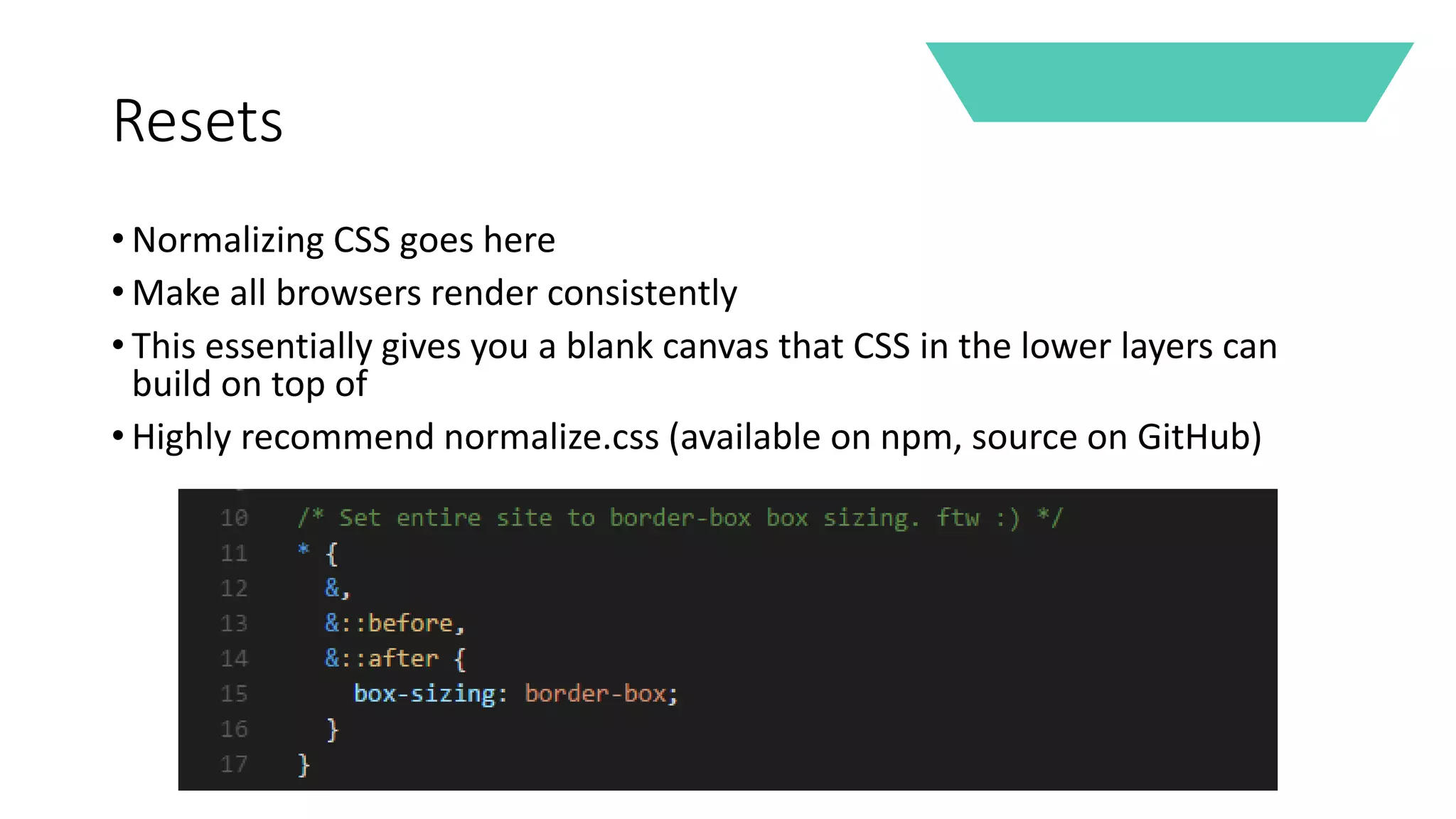 Resets
• Normalizing CSS goes here
• Make all browsers render consistently
• This essentially gives you a blank canvas that CSS in the lower layers can
build on top of
• Highly recommend normalize.css (available on npm, source on GitHub)
 