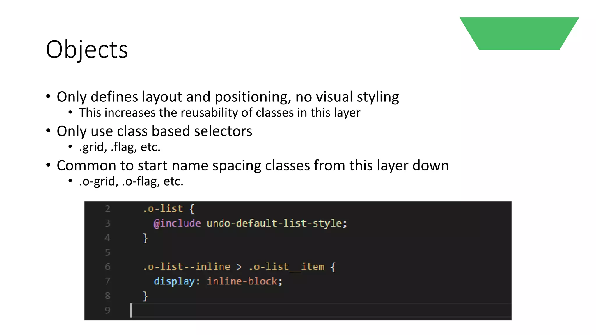 Objects
• Only defines layout and positioning, no visual styling
• This increases the reusability of classes in this layer
• Only use class based selectors
• .grid, .flag, etc.
• Common to start name spacing classes from this layer down
• .o-grid, .o-flag, etc.
 