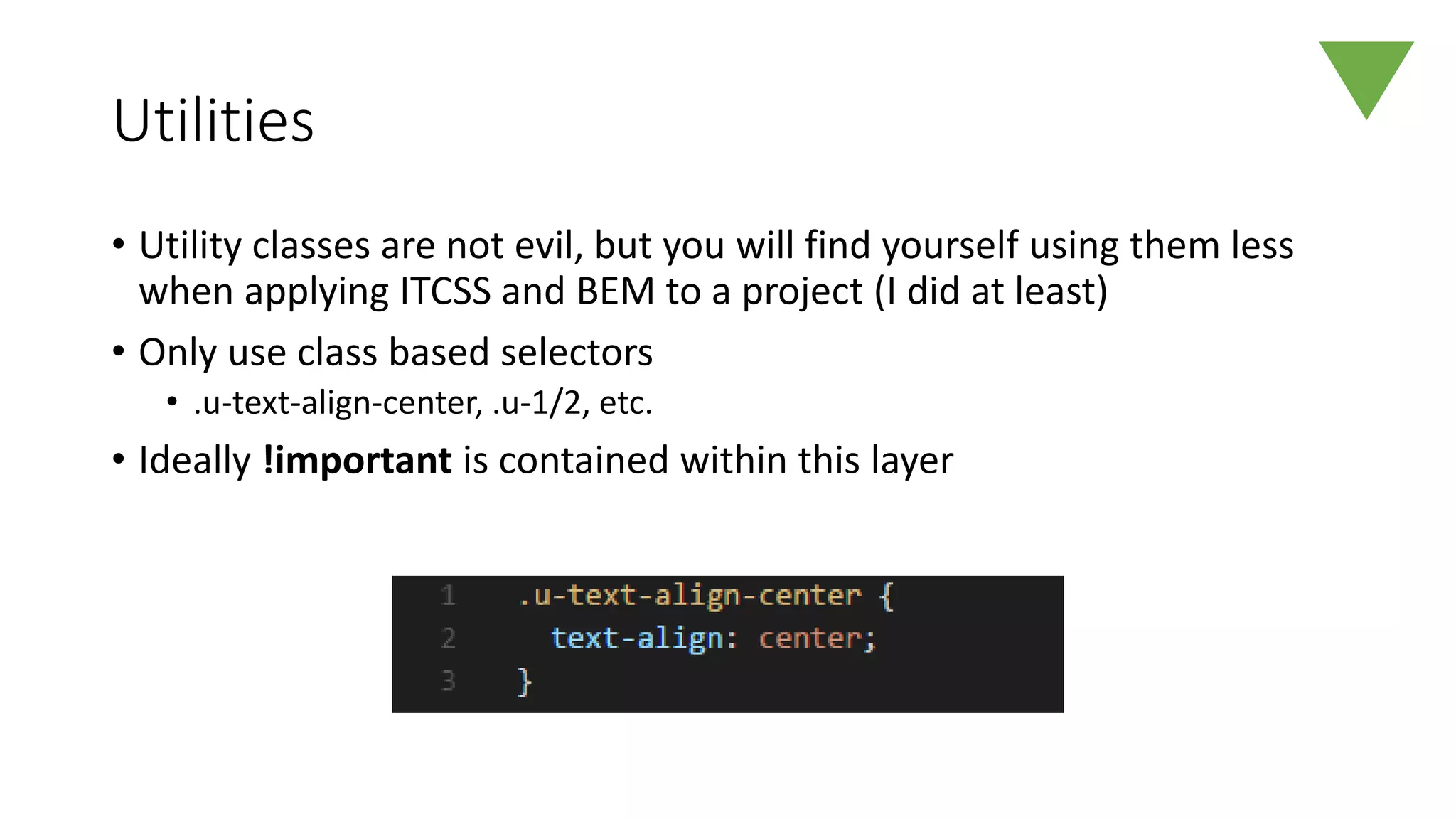Utilities
• Utility classes are not evil, but you will find yourself using them less
when applying ITCSS and BEM to a project (I did at least)
• Only use class based selectors
• .u-text-align-center, .u-1/2, etc.
• Ideally !important is contained within this layer
 