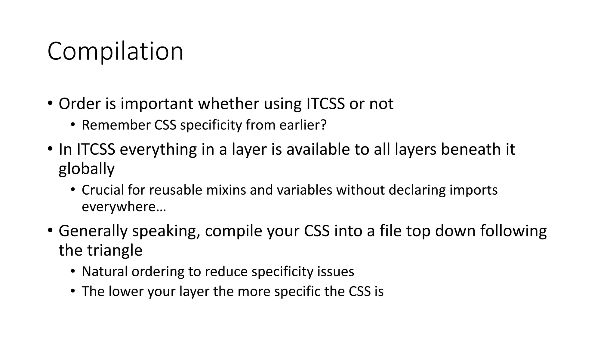 Compilation
• Order is important whether using ITCSS or not
• Remember CSS specificity from earlier?
• In ITCSS everything in a layer is available to all layers beneath it
globally
• Crucial for reusable mixins and variables without declaring imports
everywhere…
• Generally speaking, compile your CSS into a file top down following
the triangle
• Natural ordering to reduce specificity issues
• The lower your layer the more specific the CSS is
 