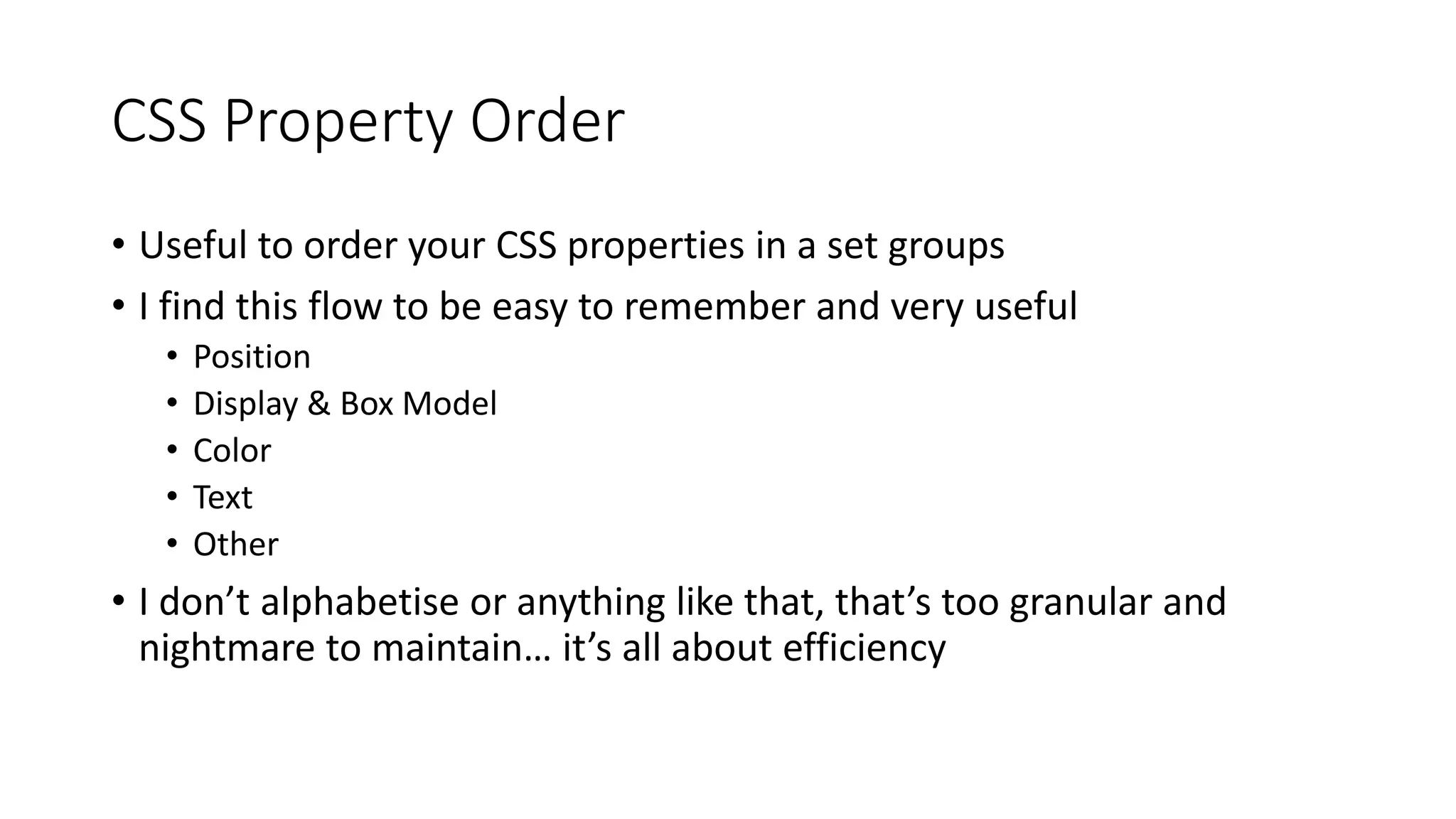 CSS Property Order
• Useful to order your CSS properties in a set groups
• I find this flow to be easy to remember and very useful
• Position
• Display & Box Model
• Color
• Text
• Other
• I don’t alphabetise or anything like that, that’s too granular and
nightmare to maintain… it’s all about efficiency
 