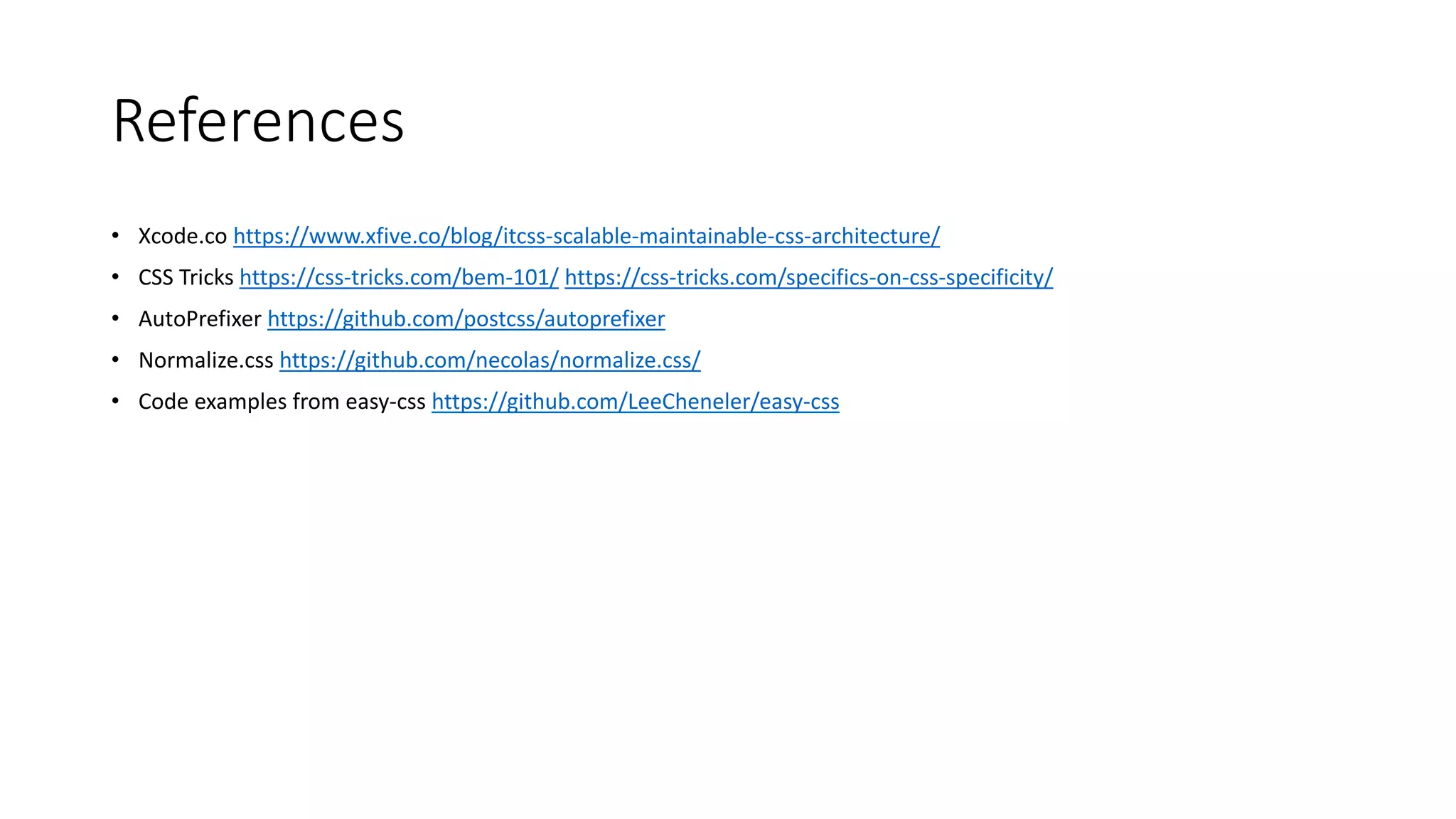 References
• Xcode.co https://www.xfive.co/blog/itcss-scalable-maintainable-css-architecture/
• CSS Tricks https://css-tricks.com/bem-101/ https://css-tricks.com/specifics-on-css-specificity/
• AutoPrefixer https://github.com/postcss/autoprefixer
• Normalize.css https://github.com/necolas/normalize.css/
• Code examples from easy-css https://github.com/LeeCheneler/easy-css
 