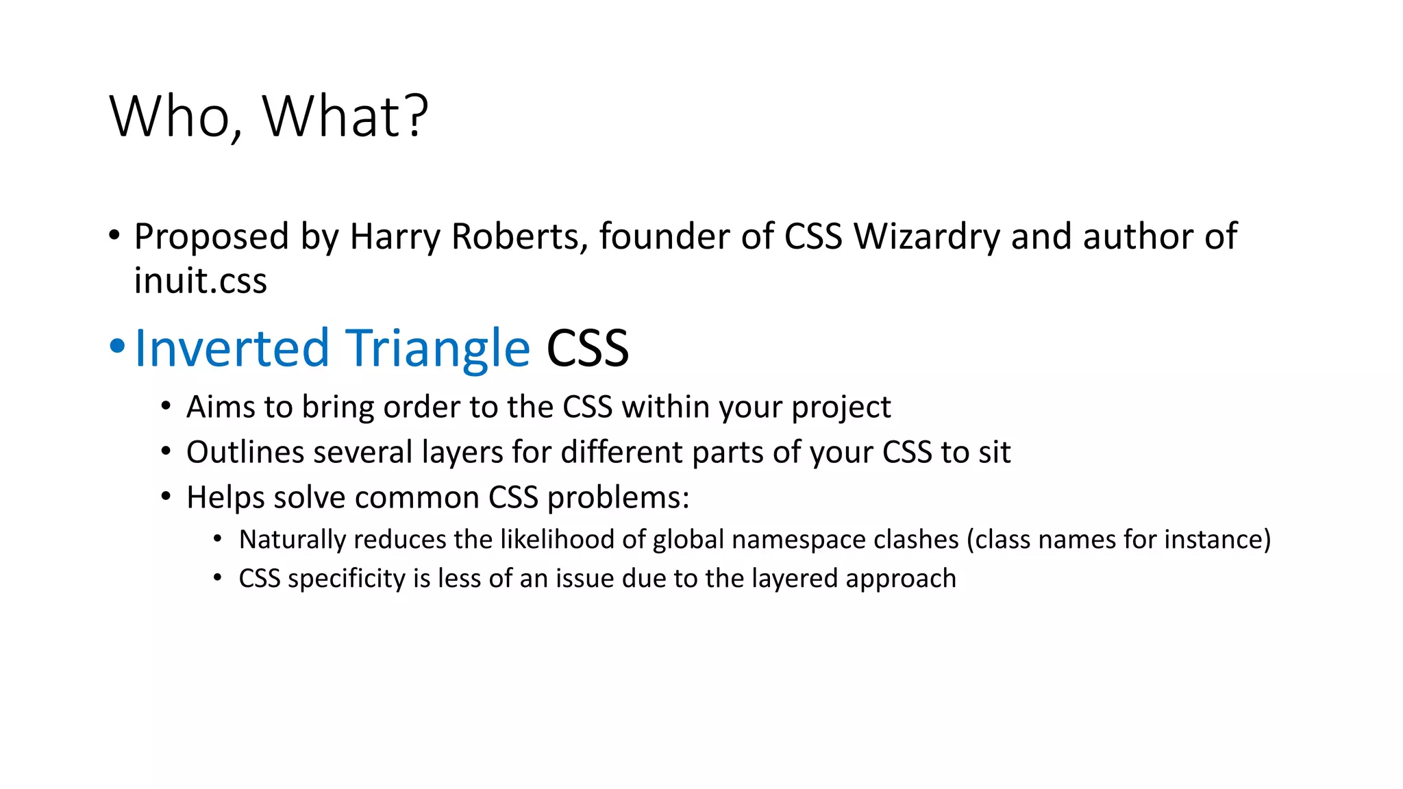 Who, What?
• Proposed by Harry Roberts, founder of CSS Wizardry and author of
inuit.css
•Inverted Triangle CSS
• Aims to bring order to the CSS within your project
• Outlines several layers for different parts of your CSS to sit
• Helps solve common CSS problems:
• Naturally reduces the likelihood of global namespace clashes (class names for instance)
• CSS specificity is less of an issue due to the layered approach
 