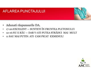 AFLAREA PUNCTAJULUI

• Adunati rãspunsurile DA.
• 17-20:EXCELENT — SUNTETI ÎN FRUNTEA PLUTONULUI
• 12-16:NU E RÃU — DAR V-ATI PUTEA STRÃDUI MAI MULT
• 11 SAU MAI PUTIN: ATI CAM PICAT EXMENUL!

 