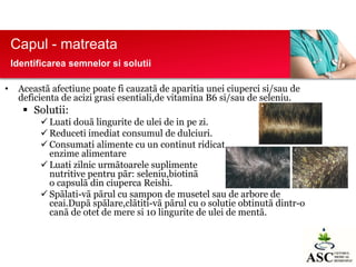Capul - matreata
Identificarea semnelor si solutii
•

Aceastã afectiune poate fi cauzatã de aparitia unei ciuperci si/sau de
deficienta de acizi grasi esentiali,de vitamina B6 si/sau de seleniu.

 Solutii:
 Luati douã lingurite de ulei de in pe zi.
 Reduceti imediat consumul de dulciuri.
 Consumati alimente cu un continut ridicat
de
enzime alimentare
 Luati zilnic urmãtoarele suplimente
nutritive pentru pãr: seleniu,biotinã
si
o capsulã din ciuperca Reishi.
 Spãlati-vã pãrul cu sampon de musetel sau de arbore de
ceai.Dupã spãlare,clãtiti-vã pãrul cu o solutie obtinutã dintr-o
canã de otet de mere si 10 lingurite de ulei de mentã.

 