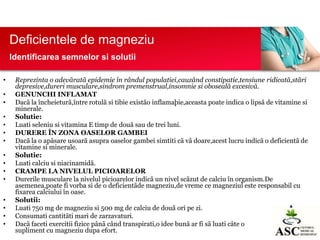 Deficientele de magneziu
Identificarea semnelor si solutii
•
•
•
•
•
•
•
•
•
•
•
•
•
•
•

Reprezinta o adevãratã epidemie în rândul populatiei,cauzând constipatie,tensiune ridicatã,stãri
depresive,dureri musculare,sindrom premenstrual,insomnie si obosealã excesivã.
GENUNCHI INFLAMAT
Dacã la încheieturã,între rotulã si tibie existão inflamaþie,aceasta poate indica o lipsã de vitamine si
minerale.
Solutie:
Luati seleniu si vitamina E timp de douã sau de trei luni.
DURERE ÎN ZONA OASELOR GAMBEI
Dacã la o apãsare usoarã asupra oaselor gambei simtiti cã vã doare,acest lucru indicã o deficientã de
vitamine si minerale.
Solutie:
Luati calciu si niacinamidã.
CRAMPE LA NIVELUL PICIOARELOR
Durerile musculare la nivelul picioarelor indicã un nivel scãzut de calciu în organism.De
asemenea,poate fi vorba si de o deficientãde magneziu,de vreme ce magneziul este responsabil cu
fixarea calciului în oase.
Solutii:
Luati 750 mg de magneziu si 500 mg de calciu de douã ori pe zi.
Consumati cantitãti mari de zarzavaturi.
Dacã faceti exercitii fizice pânã când transpirati,o idee bunã ar fi sã luati câte o
tabletã de
supliment cu magneziu dupa efort.

 