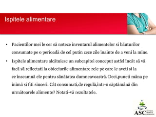 Ispitele alimentare

• Pacientilor mei le cer sã noteze inventarul alimentelor si bãuturilor
consumate pe o perioadã de cel putin zece zile înainte de a veni la mine.

• Ispitele alimentare alcãtuiesc un subcapitol conceput astfel încât sã vã
facã sã reflectati la obiceiurile alimentare rele pe care le aveti si la
ce înseamnã ele pentru sãnãtatea dumneavoastrã. Deci,puneti mâna pe

inimã si fiti sinceri. Cât consumati,de regulã,într-o sãptãmânã din
urmãtoarele alimente? Notati-vã rezultatele.

 
