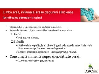 Limba arsa, inflamata si/sau depuneri albicioase
Identificarea semnelor si solutii

•
•

Stomacului ii lipsesc sucurile gastrice digestive.
Exces de mucus si lipsa bacteriilor benefice din organism.
 Efecte:
 pot aparea micoze.

 Solutii:
 Beti ceai de papadie, luati cite o lingurita de otet de mere inainte de
fiecare masa.- potenteaza sucurile gastrice.
 Scadeti consumul de lactate – acestea produc mucus.

• Consumati alimente super concentrate verzi:
 Lucerna, orz verde, pir, spirulina

 