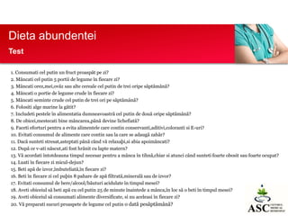 Dieta abundentei
Test
1. Consumati cel putin un fruct proaspãt pe zi?
2. Mâncati cel putin 5 portii de legume în fiecare zi?
3. Mâncati orez,mei,ovãz sau alte cereale cel putin de trei oripe sãptãmânã?
4. Mâncati o portie de legume crude în fiecare zi?
5. Mâncati seminte crude cel putin de trei ori pe sãptãmânã?
6. Folositi alge marine la gãtit?
7. Includeti pestele în alimentatia dumneavoastrã cel putin de douã oripe sãptãmânã?
8. De obicei,mestecati bine mâncarea,pânã devine lichefiatã?
9. Faceti eforturi pentru a evita alimentele care contin conservanti,aditivi,coloranti si E-uri?
10. Evitati consumul de alimente care contin sau la care se adaugã zahãr?
11. Dacã sunteti stresat,asteptati pânã când vã relaxaþi,si abia apoimâncati?
12. Dupã ce v-ati nãscut,ati fost hrãnit cu lapte matern?
13. Vã acordati întotdeauna timpul necesar pentru a mânca în tihnã,chiar si atunci când sunteti foarte obosit sau foarte ocupat?
14. Luati în fiecare zi micul-dejun?
15. Beti apã de izvor,îmbuteliatã,în fiecare zi?
16. Beti în fiecare zi cel puþin 8 pahare de apã filtratã,mineralã sau de izvor?
17. Evitati consumul de bere/alcool/bãuturi acidulate în timpul mesei?
18. Aveti obiceiul sã beti apã cu cel putin 25 de minute înaintede a mânca,în loc sã o beti în timpul mesei?
19. Aveti obiceiul sã consumati alimente diversificate, si nu aceleasi în fiecare zi?
20. Vã preparati sucuri proaspete de legume cel putin o datã pesãptãmânã?

 