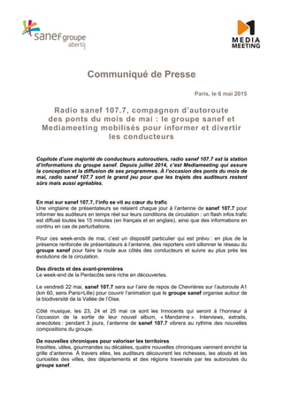 Communiqué de Presse
Paris, le 6 mai 2015
Radio sanef 107.7, compagnon d’autoroute
des ponts du mois de mai : le groupe sanef et
Mediameeting mobilisés pour informer et divertir
les conducteurs
Copilote d’une majorité de conducteurs autoroutiers, radio sanef 107.7 est la station
d’informations du groupe sanef. Depuis juillet 2014, c’est Mediameeting qui assure
la conception et la diffusion de ses programmes. À l’occasion des ponts du mois de
mai, radio sanef 107.7 sort le grand jeu pour que les trajets des auditeurs restent
sûrs mais aussi agréables.
En mai sur sanef 107.7, l’info se vit au cœur du trafic
Une vingtaine de présentateurs se relaient chaque jour à l’antenne de sanef 107.7 pour
informer les auditeurs en temps réel sur leurs conditions de circulation : un flash infos trafic
est diffusé toutes les 15 minutes (en français et en anglais), ainsi que des informations en
continu en cas de perturbations.
Pour ces week-ends de mai, c’est un dispositif particulier qui est prévu : en plus de la
présence renforcée de présentateurs à l’antenne, des reporters vont sillonner le réseau du
groupe sanef pour faire la route aux côtés des conducteurs et suivre au plus près les
évolutions de la circulation.
Des directs et des avant-premières
Le week-end de la Pentecôte sera riche en découvertes.
Le vendredi 22 mai, sanef 107.7 sera sur l’aire de repos de Chevrières sur l’autoroute A1
(km 60, sens Paris>Lille) pour couvrir l’animation que le groupe sanef organise autour de
la biodiversité de la Vallée de l’Oise.
Côté musique, les 23, 24 et 25 mai ce sont les Innocents qui seront à l’honneur à
l’occasion de la sortie de leur nouvel album, « Mandarine ». Interviews, extraits,
anecdotes : pendant 3 jours, l’antenne de sanef 107.7 vibrera au rythme des nouvelles
compositions du groupe.
De nouvelles chroniques pour valoriser les territoires
Insolites, utiles, gourmandes ou décalées, quatre nouvelles chroniques viennent enrichir la
grille d’antenne. À travers elles, les auditeurs découvrent les richesses, les atouts et les
curiosités des villes, des départements et des régions traversés par les autoroutes du
groupe sanef.
 