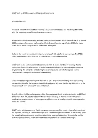 SANEF calls on SABC management to protect newsrooms
17 November 2020
The South African National Editors' Forum (SANEF) is concerned about the instability at the SABC
after the announcement of impending retrenchments.
As part of its turnaround strategy, the SABC announced this week it would retrench 400 of its almost
3,000 employees. Newsroom staff are also affected. Apart from the lay-offs, the SABC also stated
that it would freeze salary increases for the next three years.
Earlier in the year it forecast that it might have to lay off 600 jobs for its own survival. The SABC's
salary bill represents more than half its revenue and 45% of its expenditure.
SANEF calls on the SABC leadership to continue to fulfil its public mandate by ensuring that its
budget cuts do not curtail a number of critical services including its African language and regional
programming. We call for the SABC to ringfence core news and current affairs posts and not
compromise its core public mandate of news delivery.
SANEF will be seeking a meeting with the SABC to get a deeper understanding of its restructuring
plans and its vision for the future of the public broadcaster. We note that Section 189 notices to the
newsroom staff have temporarily been withdrawn.
Since President Cyril Ramaphosa declared the Coronavirus pandemic a national disaster on 23 March
2020, more than 700 jobs have been lost in the media industry. In the first two months of the
lockdown we saw the closure of two magazine publishers and 80 small print publications operating
across the country.
SANEF notes with deep concern that in many newsrooms around the country, journalists are simply
not replaced, resulting in a diminished capacity to cover the length and breadth of the country. With
the prevailing tough economic conditions, advertising revenue has declined dramatically, and the
bulk of digital advertising revenue leaves the country's shores to Facebook and Google.
 