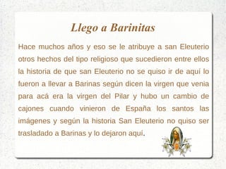 Llego a Barinitas
Hace muchos años y eso se le atribuye a san Eleuterio
otros hechos del tipo religioso que sucedieron entre ellos
la historia de que san Eleuterio no se quiso ir de aquí lo
fueron a llevar a Barinas según dicen la virgen que venia
para acá era la virgen del Pilar y hubo un cambio de
cajones cuando vinieron de España los santos las
imágenes y según la historia San Eleuterio no quiso ser
trasladado a Barinas y lo dejaron aquí.
 