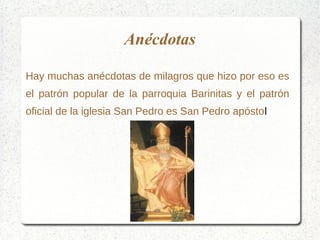 Anécdotas
Hay muchas anécdotas de milagros que hizo por eso es
el patrón popular de la parroquia Barinitas y el patrón
oficial de la iglesia San Pedro es San Pedro apóstol
 