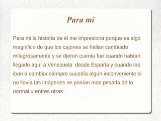 Para mi
Para mi la historia de él me impresiona porque es algo
magnifico de que los cajones se hallan cambiado
milagrosamente y se dieron cuenta fue cuando habían
llegado aquí a Venezuela desde España y cuando los
iban a cambiar siempre sucedía algún inconveniente si
no llovía las imágenes se ponían mas pesada de lo
normal u entres otras
 