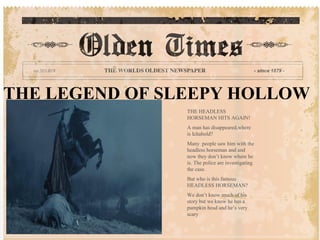 THE LEGEND OF SLEEPY HOLLOW
                THE HEADLESS
                HORSEMAN HITS AGAIN!
                A man has disappeared,where
                is Ichabold?
                Many people saw him with the
                headless horseman and and
                now they don’t know where he
                is. The police are investigating
                the case.
                But who is this famous
                HEADLESS HORSEMAN?
                We don’t know much of his
                story but we know he has a
                pumpkin head and he’s very
                scary
 