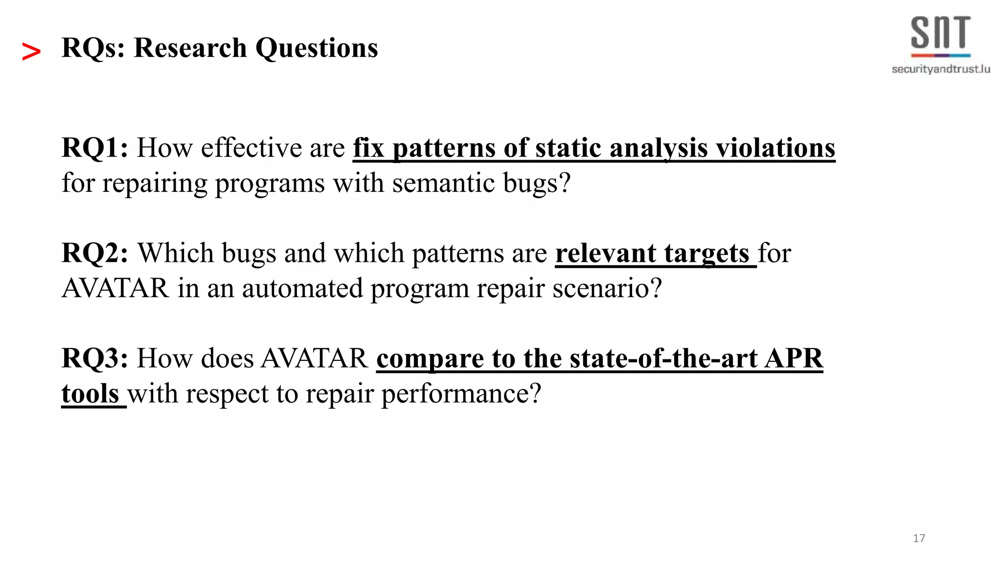 17 RQ1: How effective are fix patterns of static analysis violations for repairing programs with semantic bugs? RQ2: Which bugs and which patterns are relevant targets for AVATAR in an automated program repair scenario? RQ3: How does AVATAR compare to the state-of-the-art APR tools with respect to repair performance? > RQs: Research Questions 