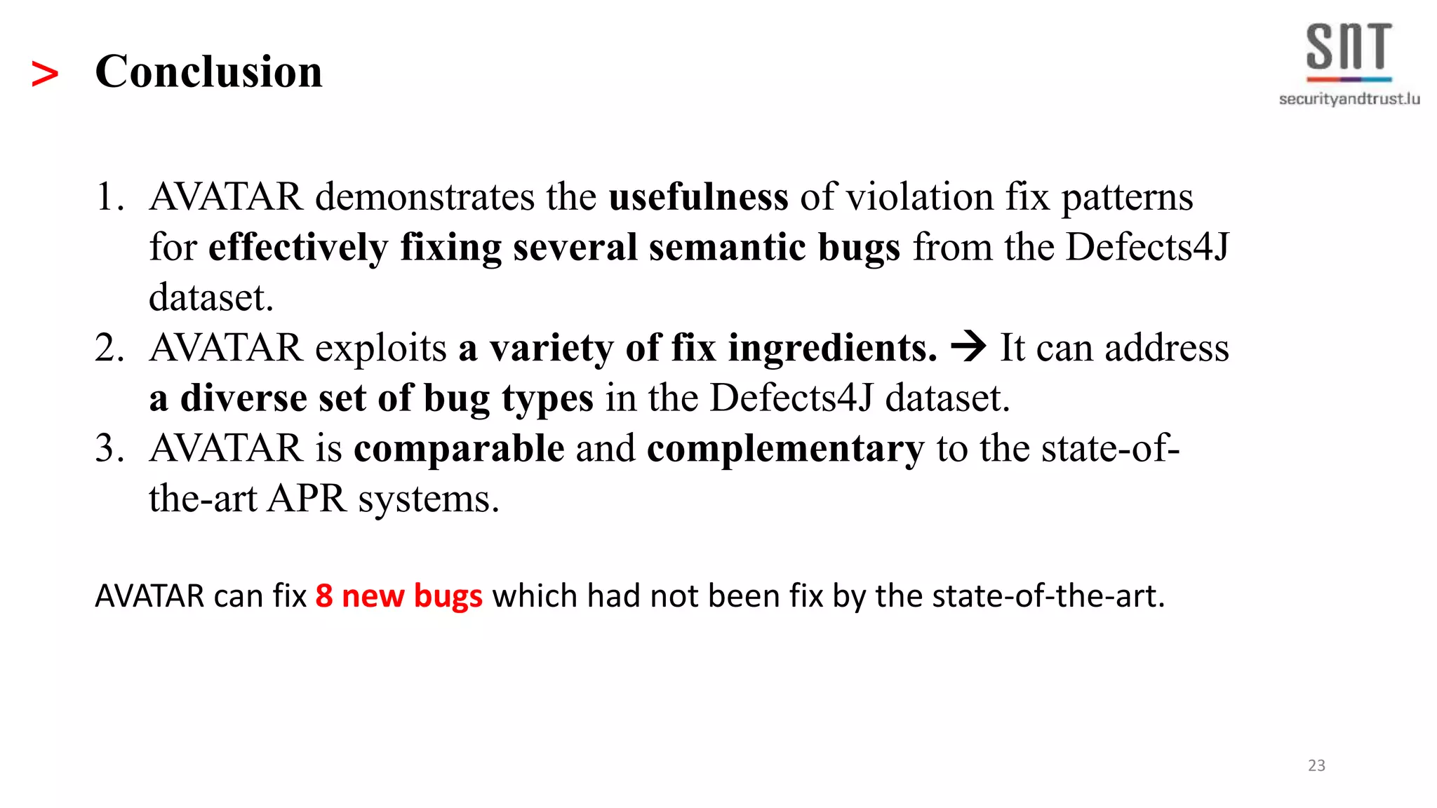 23 > Conclusion 1. AVATAR demonstrates the usefulness of violation fix patterns for effectively fixing several semantic bugs from the Defects4J dataset. 2. AVATAR exploits a variety of fix ingredients.  It can address a diverse set of bug types in the Defects4J dataset. 3. AVATAR is comparable and complementary to the state-of- the-art APR systems. AVATAR can fix 8 new bugs which had not been fix by the state-of-the-art. 