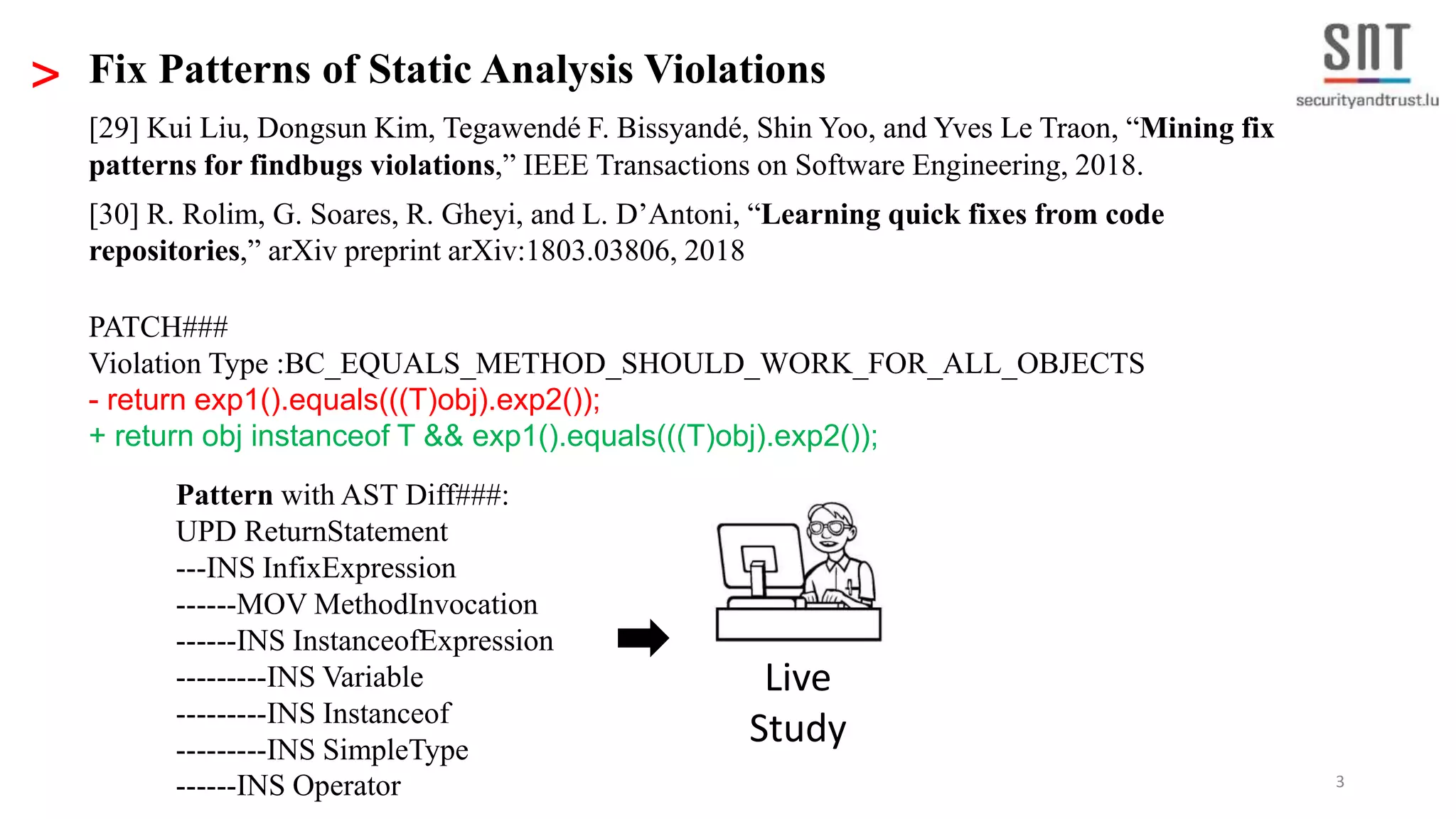 3 > Fix Patterns of Static Analysis Violations [29] Kui Liu, Dongsun Kim, Tegawendé F. Bissyandé, Shin Yoo, and Yves Le Traon, “Mining fix patterns for findbugs violations,” IEEE Transactions on Software Engineering, 2018. [30] R. Rolim, G. Soares, R. Gheyi, and L. D’Antoni, “Learning quick fixes from code repositories,” arXiv preprint arXiv:1803.03806, 2018 PATCH### Violation Type :BC_EQUALS_METHOD_SHOULD_WORK_FOR_ALL_OBJECTS - return exp1().equals(((T)obj).exp2()); + return obj instanceof T && exp1().equals(((T)obj).exp2()); Pattern with AST Diff###: UPD ReturnStatement ---INS InfixExpression ------MOV MethodInvocation ------INS InstanceofExpression ---------INS Variable ---------INS Instanceof ---------INS SimpleType ------INS Operator Live Study 