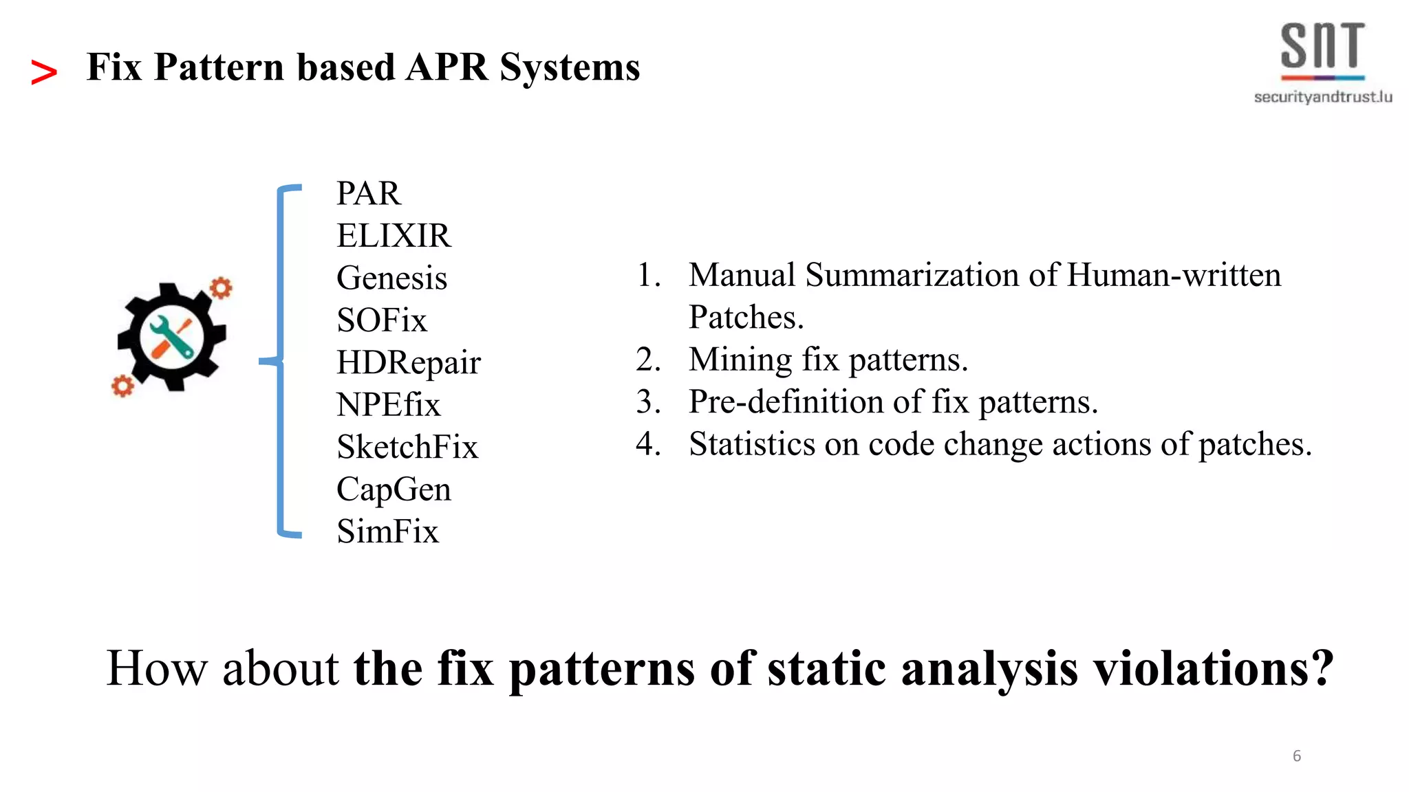 6 > Fix Pattern based APR Systems PAR ELIXIR Genesis SOFix HDRepair NPEfix SketchFix CapGen SimFix 1. Manual Summarization of Human-written Patches. 2. Mining fix patterns. 3. Pre-definition of fix patterns. 4. Statistics on code change actions of patches. How about the fix patterns of static analysis violations? 