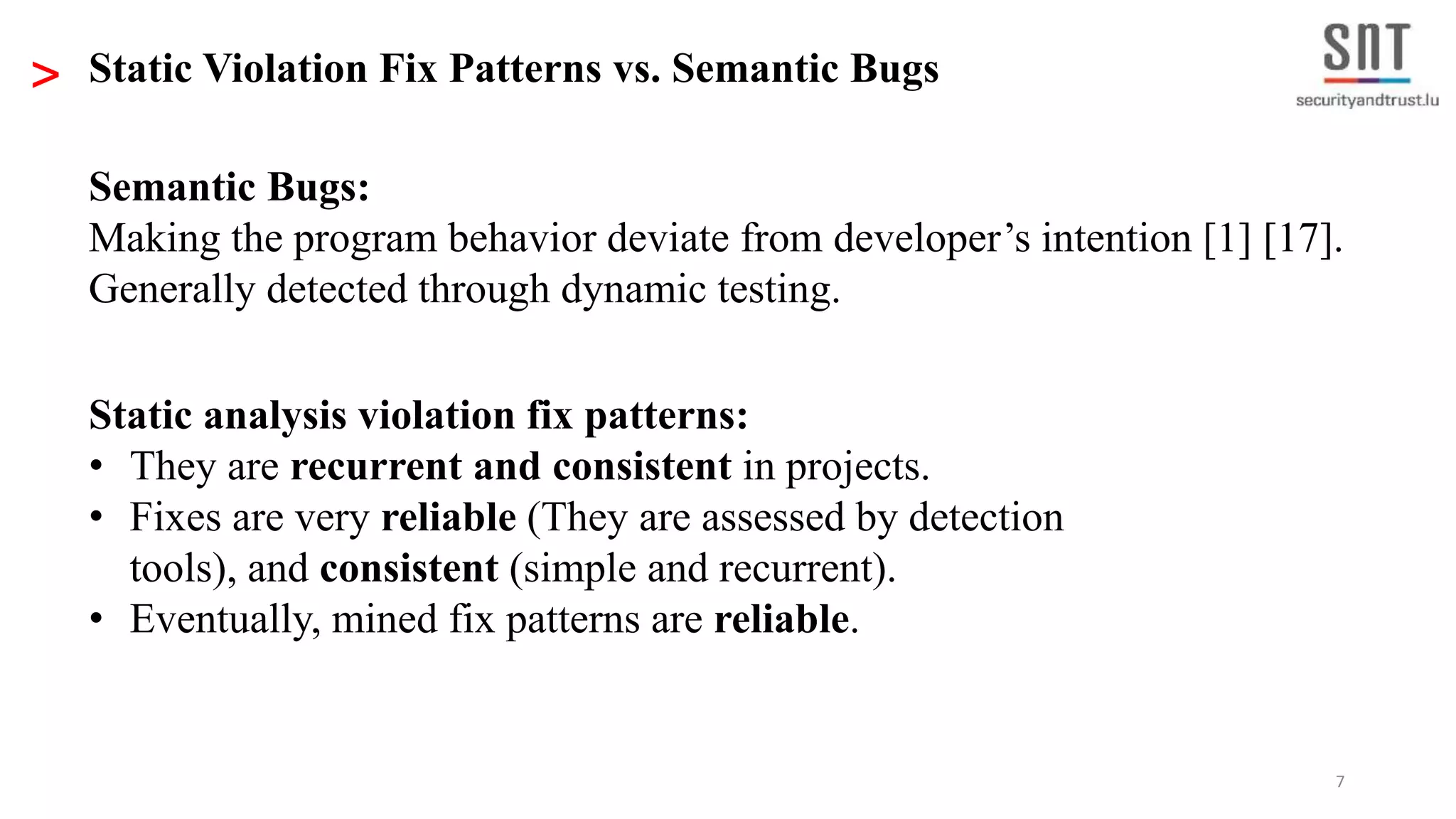7 Static analysis violation fix patterns: • They are recurrent and consistent in projects. • Fixes are very reliable (They are assessed by detection tools), and consistent (simple and recurrent). • Eventually, mined fix patterns are reliable. > Static Violation Fix Patterns vs. Semantic Bugs Semantic Bugs: Making the program behavior deviate from developer’s intention [1] [17]. Generally detected through dynamic testing. 