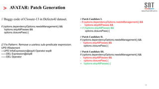 14
Patch CandidatesSelected
fix pattern
Patch Generation
Fault
Localization
Technique
Buggy Program
Passing
tests
tests
Failing
Fix pattern
data base
Mutate
suspicious code
Next
fix
pattern
Next suspicious code location
> AVATAR: Patch Generation
Fix Pattern Selection
< Code Fragment >
Select relevant
fix patterns
Fault Localization
A Ranked List of
Suspicious
Code Locations
// Buggy code of Closure-13 in Defects4J dataset.
if (options.dependencyOptions.needsManagement() &&
!options.skipAllPasses &&
options.closurePass) {
// Fix Pattern: Remove a useless sub-predicate expression.
UPD IfStatement
---UPD InfixExpression@expA Operator expB
------DEL Expression@expB
------DEL Operator
// Patch Candidate I.
- if (options.dependencyOptions.needsManagement() &&
- !options.skipAllPasses &&
+ if (!options.skipAllPasses &&
options.closurePass) {
// Patch Candidate II.
if (options.dependencyOptions.needsManagement() &&
- !options.skipAllPasses &&
options.closurePass) {
// Patch Candidate III.
if (options.dependencyOptions.needsManagement() &&
- !options.skipAllPasses &&
- options.closurePass) {
+ !options.skipAllPasses) {
 