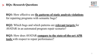 17
RQ1: How effective are fix patterns of static analysis violations
for repairing programs with semantic bugs?
RQ2: Which bugs and which patterns are relevant targets for
AVATAR in an automated program repair scenario?
RQ3: How does AVATAR compare to the state-of-the-art APR
tools with respect to repair performance?
> RQs: Research Questions
 