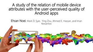 A study of the relation of mobile device
attributes with the user-perceived quality of
Android apps
1
Ehsan Noei, Mark D. Syer, Ying Zou, Ahmed E. Hassan, and Iman
Keivanloo
 
