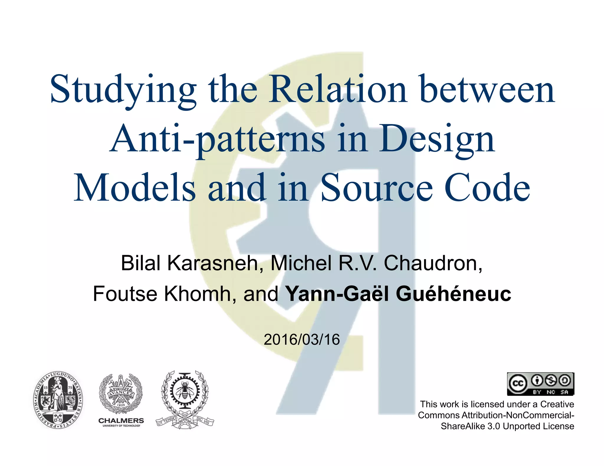 Bilal Karasneh, Michel R.V. Chaudron,
Foutse Khomh, and Yann-Gaël Guéhéneuc
This work is licensed under a Creative
Commons Attribution-NonCommercial-
ShareAlike 3.0 Unported License
Studying the Relation between
Anti-patterns in Design
Models and in Source Code
2016/03/16
 