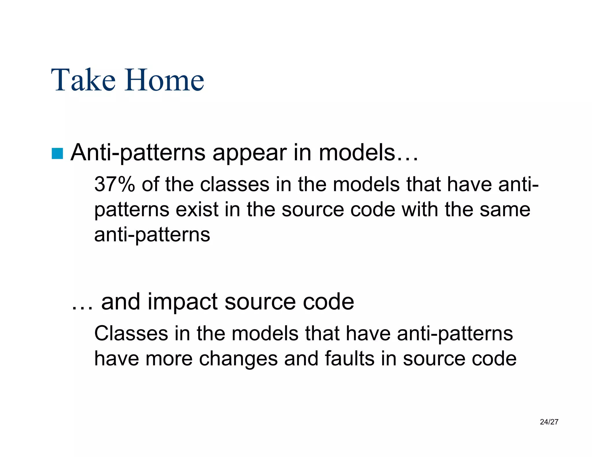 24/27
Take Home
 Anti-patterns appear in models…
37% of the classes in the models that have anti-
patterns exist in the source code with the same
anti-patterns
… and impact source code
Classes in the models that have anti-patterns
have more changes and faults in source code
 