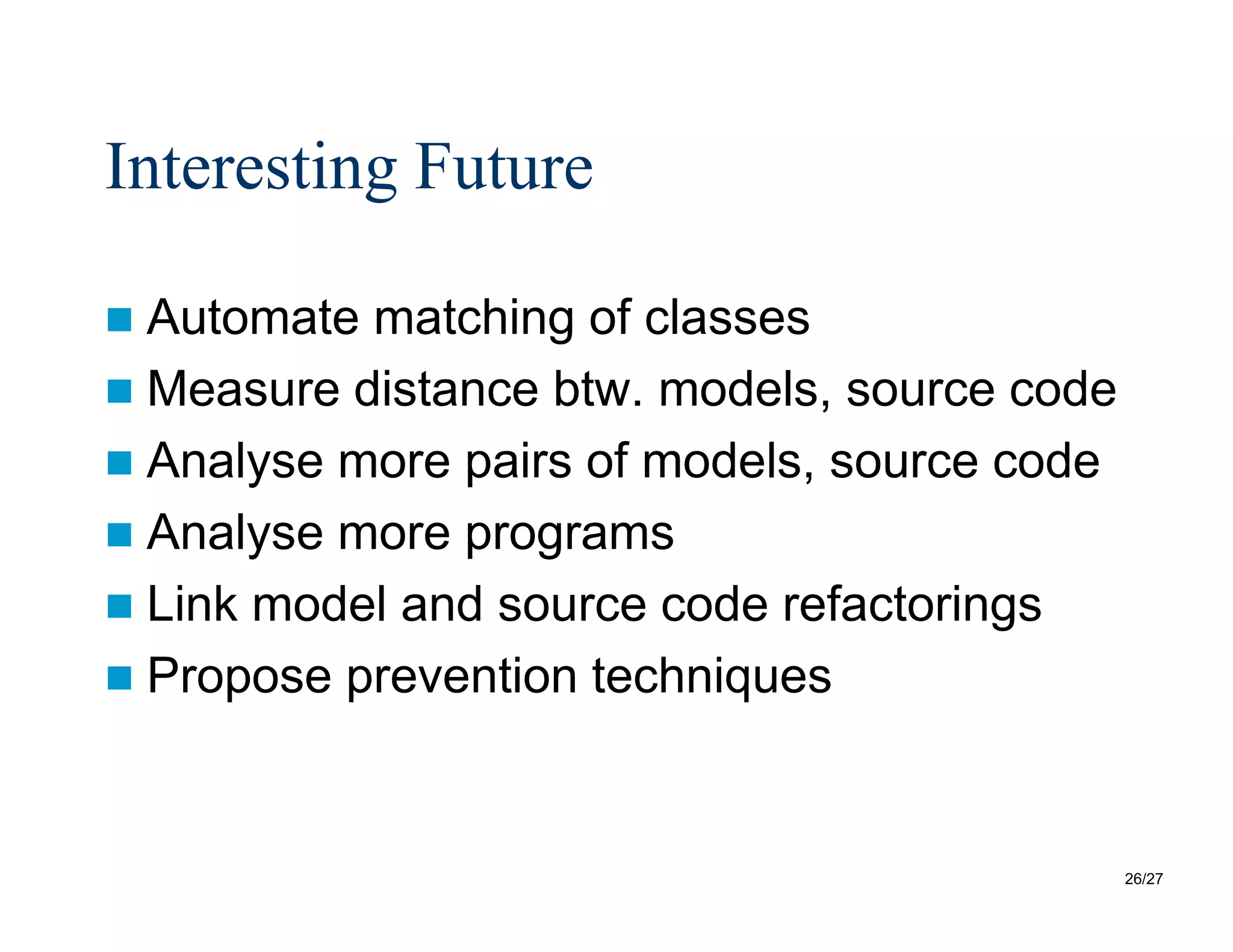 26/27
Interesting Future
 Automate matching of classes
 Measure distance btw. models, source code
 Analyse more pairs of models, source code
 Analyse more programs
 Link model and source code refactorings
 Propose prevention techniques
 